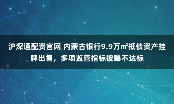 沪深通配资官网 内蒙古银行9.9万㎡抵债资产挂牌出售，多项监管指标被曝不达标