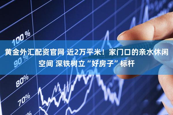 黄金外汇配资官网 近2万平米！家门口的亲水休闲空间 深铁树立“好房子”标杆