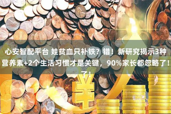 心安智配平台 娃贫血只补铁？错！新研究揭示3种营养素+2个生活习惯才是关键，90%家长都忽略了！