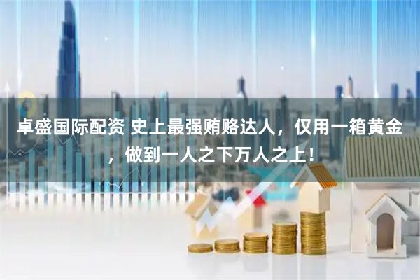 卓盛国际配资 史上最强贿赂达人，仅用一箱黄金，做到一人之下万人之上！