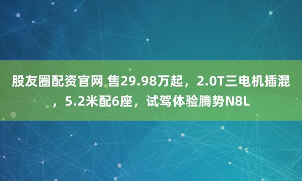 股友圈配资官网 售29.98万起，2.0T三电机插混，5.2米配6座，试驾体验腾势N8L