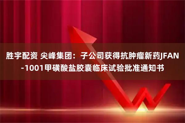 胜宇配资 尖峰集团：子公司获得抗肿瘤新药JFAN-1001甲磺酸盐胶囊临床试验批准通知书