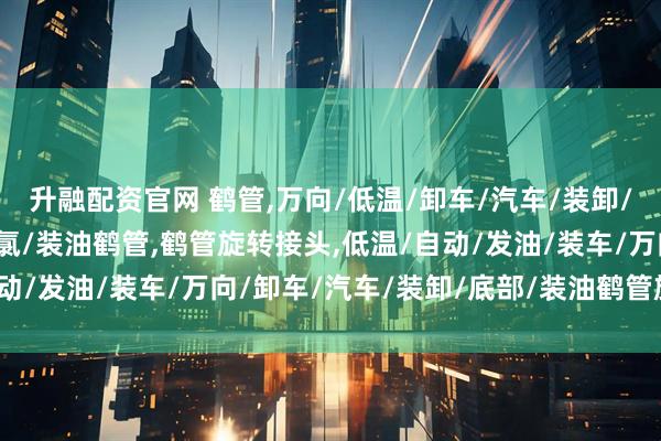 升融配资官网 鹤管,万向/低温/卸车/汽车/装卸/底部/液化气/卸油/液氯/装油鹤管,鹤管旋转接头,低温/自动/发油/装车/万向/卸车/汽车/装卸/底部/装油鹤管旋转接头