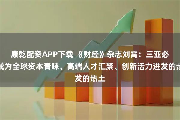 康乾配资APP下载 《财经》杂志刘霄：三亚必将成为全球资本青睐、高端人才汇聚、创新活力迸发的热土