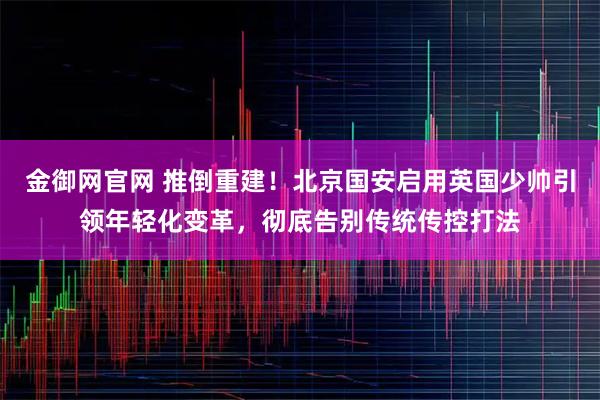 金御网官网 推倒重建！北京国安启用英国少帅引领年轻化变革，彻底告别传统传控打法