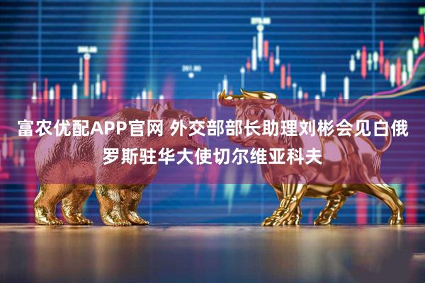 富农优配APP官网 外交部部长助理刘彬会见白俄罗斯驻华大使切尔维亚科夫