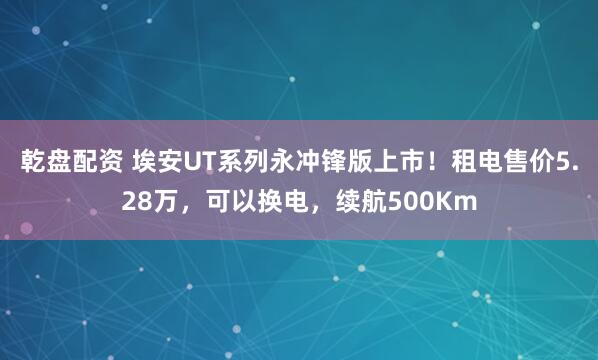 乾盘配资 埃安UT系列永冲锋版上市！租电售价5.28万，可以换电，续航500Km