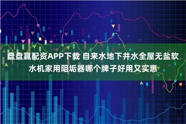 盘盘赢配资APP下载 自来水地下井水全屋无盐软水机家用阻垢器哪个牌子好用又实惠