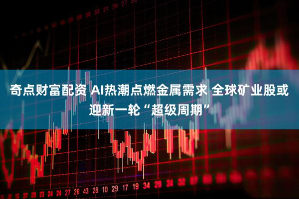 奇点财富配资 AI热潮点燃金属需求 全球矿业股或迎新一轮“超级周期”