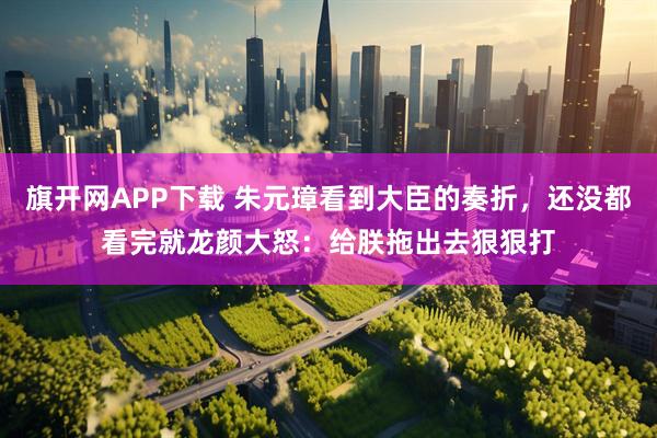 旗开网APP下载 朱元璋看到大臣的奏折，还没都看完就龙颜大怒：给朕拖出去狠狠打