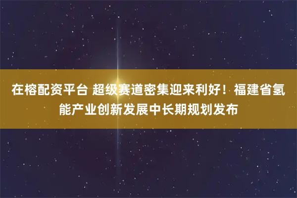 在榕配资平台 超级赛道密集迎来利好！福建省氢能产业创新发展中长期规划发布