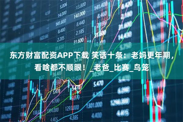 东方财富配资APP下载 笑话十条：老妈更年期，看啥都不顺眼！_老爸_比赛_鸟笼