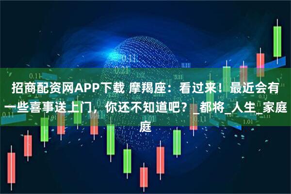 招商配资网APP下载 摩羯座：看过来！最近会有一些喜事送上门，你还不知道吧？_都将_人生_家庭