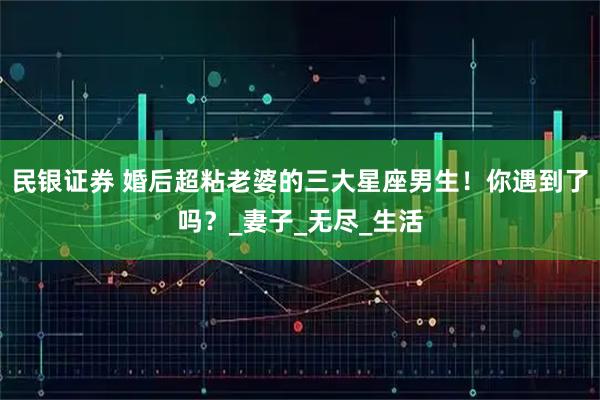 民银证券 婚后超粘老婆的三大星座男生！你遇到了吗？_妻子_无尽_生活