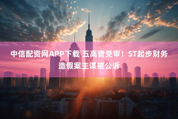 中信配资网APP下载 五高管受审！ST起步财务造假案主谋被公诉