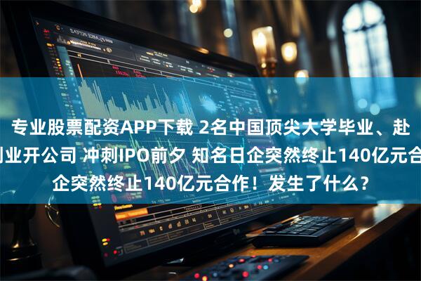 专业股票配资APP下载 2名中国顶尖大学毕业、赴美深造的女博士创业开公司 冲刺IPO前夕 知名日企突然终止140亿元合作！发生了什么？