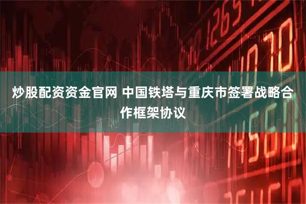 炒股配资资金官网 中国铁塔与重庆市签署战略合作框架协议