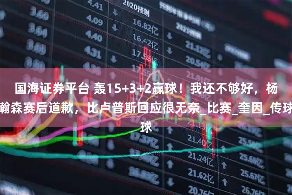 国海证券平台 轰15+3+2赢球！我还不够好，杨瀚森赛后道歉，比卢普斯回应很无奈_比赛_奎因_传球
