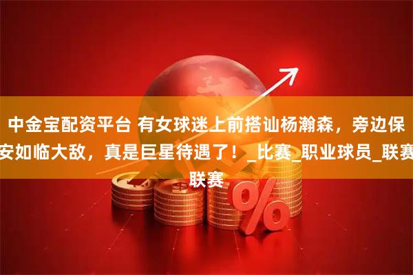 中金宝配资平台 有女球迷上前搭讪杨瀚森，旁边保安如临大敌，真是巨星待遇了！_比赛_职业球员_联赛