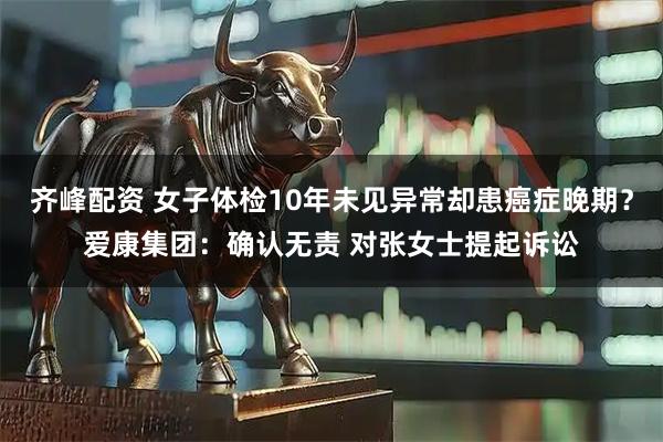 齐峰配资 女子体检10年未见异常却患癌症晚期？爱康集团：确认无责 对张女士提起诉讼