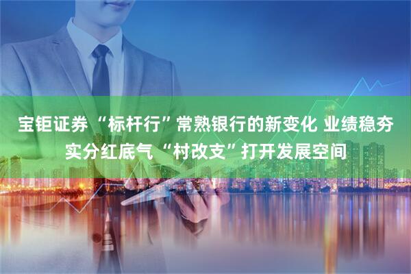 宝钜证券 “标杆行”常熟银行的新变化 业绩稳夯实分红底气 “村改支”打开发展空间