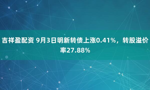 吉祥盈配资 9月3日明新转债上涨0.41%，转股溢价率27.88%