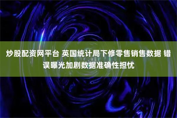 炒股配资网平台 英国统计局下修零售销售数据 错误曝光加剧数据准确性担忧