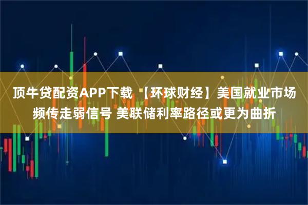 顶牛贷配资APP下载 【环球财经】美国就业市场频传走弱信号 美联储利率路径或更为曲折
