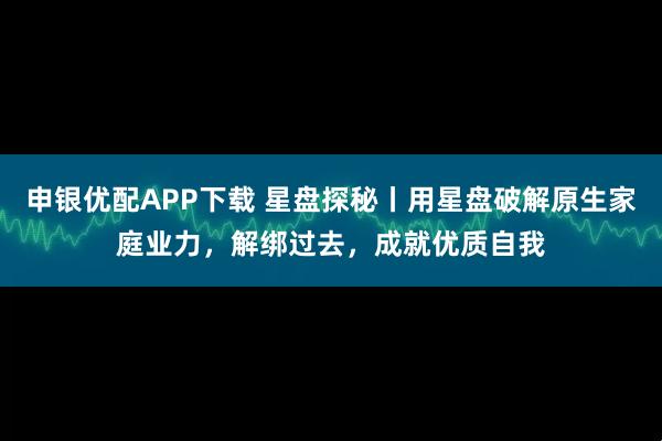 申银优配APP下载 星盘探秘丨用星盘破解原生家庭业力，解绑过去，成就优质自我