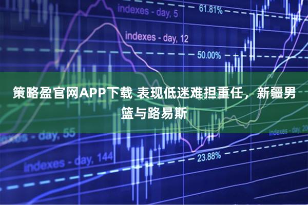 策略盈官网APP下载 表现低迷难担重任，新疆男篮与路易斯