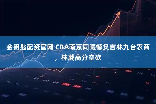 金钥匙配资官网 CBA南京同曦憾负吉林九台农商，林葳高分空砍